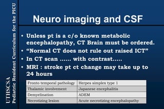 UTHSCSA
PediatricResidentCurriculumforthePICU
Neuro imaging and CSF
• Unless pt is a c/o known metabolic
encephalopathy, CT Brain must be ordered.
• “Normal CT does not rule out raised ICT”
• In CT scan …… with contrast…..
• MRI : stroke pt ct change may take up to
24 hours
Fronto temporal pathology Herpes simplex type 1
Thalamic involvement Japanese encephalitis
Demyelination ADEM
Necrotizing lesion Acute necrotizing encephalopathy
 