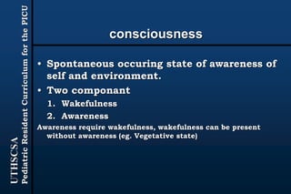 UTHSCSA
PediatricResidentCurriculumforthePICU
consciousness
• Spontaneous occuring state of awareness of
self and environment.
• Two componant
1. Wakefulness
2. Awareness
Awareness require wakefulness, wakefulness can be present
without awareness (eg. Vegetative state)
 