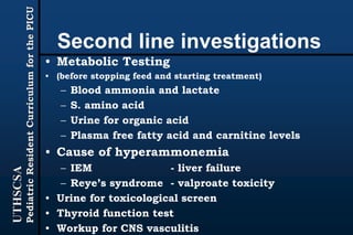 UTHSCSA
PediatricResidentCurriculumforthePICU
Second line investigations
• Metabolic Testing
• (before stopping feed and starting treatment)
– Blood ammonia and lactate
– S. amino acid
– Urine for organic acid
– Plasma free fatty acid and carnitine levels
• Cause of hyperammonemia
– IEM - liver failure
– Reye’s syndrome - valproate toxicity
• Urine for toxicological screen
• Thyroid function test
• Workup for CNS vasculitis
 