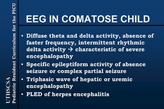 UTHSCSA
PediatricResidentCurriculumforthePICU
EEG IN COMATOSE CHILD
• Diffuse theta and delta activity, absence of
faster frequency, intermittent rhythmic
delta activity  characteristic of severe
encephalopathy
• Specific epileptiform activity of absence
seizure or complex partial seizure
• Triphasic wave of hepatic or uremic
encephalopathy
• PLED of herpes encephalitis
 