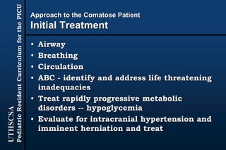 UTHSCSA
PediatricResidentCurriculumforthePICU
Approach to the Comatose Patient
Initial Treatment
• Airway
• Breathing
• Circulation
• ABC - identify and address life threatening
inadequacies
• Treat rapidly progressive metabolic
disorders -- hypoglycemia
• Evaluate for intracranial hypertension and
imminent herniation and treat
 