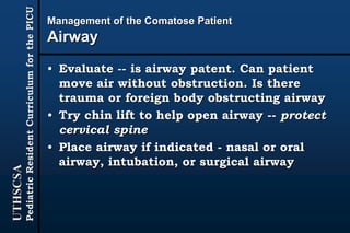 UTHSCSA
PediatricResidentCurriculumforthePICU
Management of the Comatose Patient
Airway
• Evaluate -- is airway patent. Can patient
move air without obstruction. Is there
trauma or foreign body obstructing airway
• Try chin lift to help open airway -- protect
cervical spine
• Place airway if indicated - nasal or oral
airway, intubation, or surgical airway
 