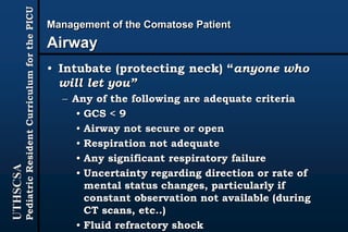 UTHSCSA
PediatricResidentCurriculumforthePICU Management of the Comatose Patient
Airway
• Intubate (protecting neck) “anyone who
will let you”
– Any of the following are adequate criteria
• GCS < 9
• Airway not secure or open
• Respiration not adequate
• Any significant respiratory failure
• Uncertainty regarding direction or rate of
mental status changes, particularly if
constant observation not available (during
CT scans, etc..)
• Fluid refractory shock
 