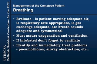 UTHSCSA
PediatricResidentCurriculumforthePICU
Management of the Comatose Patient
Breathing
• Evaluate - is patient moving adequate air,
is respiratory rate appropriate, is gas
exchange adequate, are breath sounds
adequate and symmetrical
• Must assure oxygenation and ventilation
• If intubated don’t forget to ventilate
• Identify and immediately treat problems
- pneumothorax, airway obstruction, etc..
 