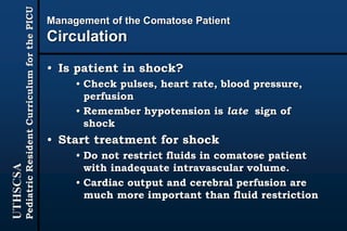 UTHSCSA
PediatricResidentCurriculumforthePICU
Management of the Comatose Patient
Circulation
• Is patient in shock?
• Check pulses, heart rate, blood pressure,
perfusion
• Remember hypotension is late sign of
shock
• Start treatment for shock
• Do not restrict fluids in comatose patient
with inadequate intravascular volume.
• Cardiac output and cerebral perfusion are
much more important than fluid restriction
 