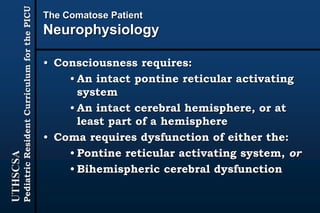 UTHSCSA
PediatricResidentCurriculumforthePICU
The Comatose Patient
Neurophysiology
• Consciousness requires:
• An intact pontine reticular activating
system
• An intact cerebral hemisphere, or at
least part of a hemisphere
• Coma requires dysfunction of either the:
• Pontine reticular activating system, or
• Bihemispheric cerebral dysfunction
 