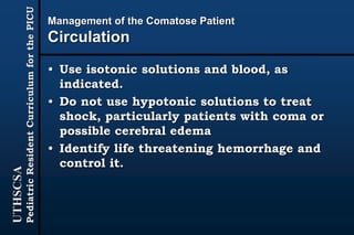 UTHSCSA
PediatricResidentCurriculumforthePICU
Management of the Comatose Patient
Circulation
• Use isotonic solutions and blood, as
indicated.
• Do not use hypotonic solutions to treat
shock, particularly patients with coma or
possible cerebral edema
• Identify life threatening hemorrhage and
control it.
 