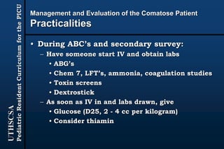 UTHSCSA
PediatricResidentCurriculumforthePICU
Management and Evaluation of the Comatose Patient
Practicalities
• During ABC’s and secondary survey:
– Have someone start IV and obtain labs
• ABG’s
• Chem 7, LFT’s, ammonia, coagulation studies
• Toxin screens
• Dextrostick
– As soon as IV in and labs drawn, give
• Glucose (D25, 2 - 4 cc per kilogram)
• Consider thiamin
 