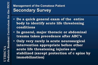 UTHSCSA
PediatricResidentCurriculumforthePICU
Management of the Comatose Patient
Secondary Survey
• Do a quick general exam of the entire
body to identify acute life threatening
conditions
• In general, major thoracic or abdominal
trauma takes precedence after ABC’s
• Only very rarely is acute neurosurgical
intervention appropriate before other
acute life threatening injuries are
stabilized (except protection of c spine by
immobilization)
 