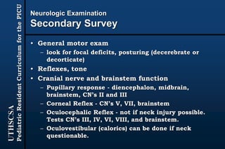 UTHSCSA
PediatricResidentCurriculumforthePICU
Neurologic Examination
Secondary Survey
• General motor exam
– look for focal deficits, posturing (decerebrate or
decorticate)
• Reflexes, tone
• Cranial nerve and brainstem function
– Pupillary response - diencephalon, midbrain,
brainstem, CN’s II and III
– Corneal Reflex - CN’s V, VII, brainstem
– Oculocephalic Reflex - not if neck injury possible.
Tests CN’s III, IV, VI, VIII, and brainstem.
– Oculovestibular (calorics) can be done if neck
questionable.
 