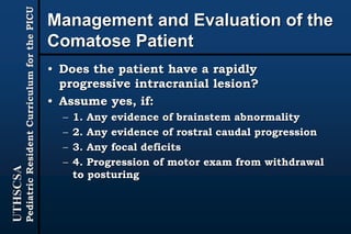 UTHSCSA
PediatricResidentCurriculumforthePICU
Management and Evaluation of the
Comatose Patient
• Does the patient have a rapidly
progressive intracranial lesion?
• Assume yes, if:
– 1. Any evidence of brainstem abnormality
– 2. Any evidence of rostral caudal progression
– 3. Any focal deficits
– 4. Progression of motor exam from withdrawal
to posturing
 
