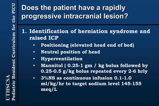UTHSCSA
PediatricResidentCurriculumforthePICU
Does the patient have a rapidly
progressive intracranial lesion?
1. Identification of herniation syndrome and
raised ICP
• Positioning (elevated head end of bed)
• Neutral position of head
• Hyperventilation
• Mannitol ( 0.25-1 gm / kg bolus followed by
0.25-0.5 g/kg bolus repeated every 2-6 hrly
• 3%NS as continuous infusion 0.1-1.0
ml/kg/hr to target sodium level 145-155
meq/L
 