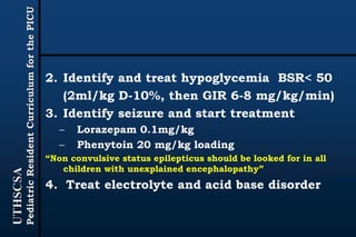 UTHSCSA
PediatricResidentCurriculumforthePICU
2. Identify and treat hypoglycemia BSR< 50
(2ml/kg D-10%, then GIR 6-8 mg/kg/min)
3. Identify seizure and start treatment
– Lorazepam 0.1mg/kg
– Phenytoin 20 mg/kg loading
“Non convulsive status epilepticus should be looked for in all
children with unexplained encephalopathy”
4. Treat electrolyte and acid base disorder
 
