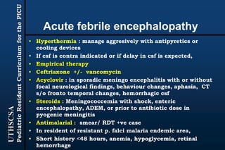 UTHSCSA
PediatricResidentCurriculumforthePICU
Acute febrile encephalopathy
• Hyperthermia : manage aggresively with antipyretics or
cooling devices
• If csf is contra indicated or if delay in csf is expected,
• Empirical therapy
• Ceftriaxone +/- vancomycin
• Acyclovir : in sporadic meningo encephalitis with or without
focal neurological findings, behaviour changes, aphasia, CT
s/o fronto temporal changes, hemorrhagic csf
• Steroids : Meningococcemia with shock, enteric
encephalopathy, ADEM, or prior to antibiotic dose in
pyogenic meningitis
• Antimalarial : smear/ RDT +ve case
• In resident of resistant p. falci malaria endemic area,
• Short history <48 hours, anemia, hypoglycemia, retinal
hemorrhage
 