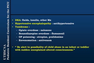 UTHSCSA
PediatricResidentCurriculumforthePICU
• DKA: fluids, insulin, other Mx
• Hypertensive encephalopathy : antihypertensive
• Toxidrome :
– Opiate overdose : naloxone
– Benzodiazepine overdose : flumazenil
– OP poisoning : atropine, pralidoxime
– Envenomation : antivenom
• “ Be alert to possibality of child abuse in an infant or toddler
with sudden unexplained altered consciousness.”
 