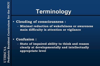 UTHSCSA
PediatricResidentCurriculumforthePICU
Terminology
• Clouding of consciousness :
– Minimal reduction of wakefulness or awareness
main difficulty is attention or vigilance
• Confusion :
– State of impaired ability to think and reason
clearly at developmentally and intellectually
appropriate level
 