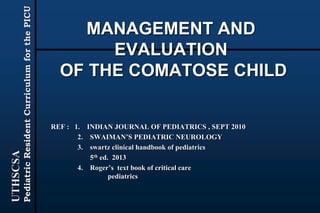 UTHSCSA
PediatricResidentCurriculumforthePICU
MANAGEMENT AND
EVALUATION
OF THE COMATOSE CHILD
REF : 1. INDIAN JOURNAL OF PEDIATRICS , SEPT 2010
2. SWAIMAN’S PEDIATRIC NEUROLOGY
3. swartz clinical handbook of pediatrics
5th ed. 2013
4. Roger’s text book of critical care
pediatrics
 