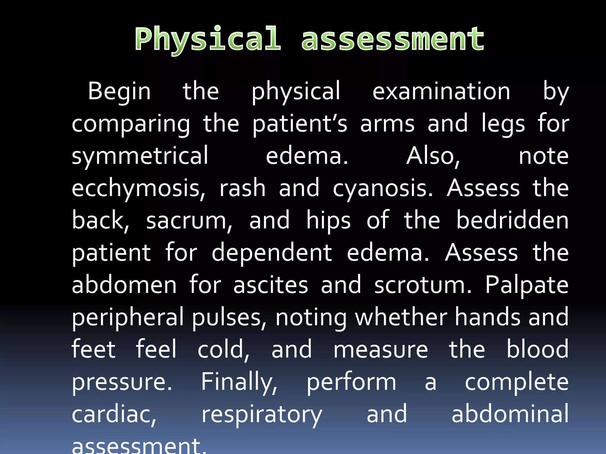 Begin the physical examination by
comparing the patient’s arms and legs for
symmetrical edema. Also, note
ecchymosis, rash and cyanosis. Assess the
back, sacrum, and hips of the bedridden
patient for dependent edema. Assess the
abdomen for ascites and scrotum. Palpate
peripheral pulses, noting whether hands and
feet feel cold, and measure the blood
pressure. Finally, perform a complete
cardiac, respiratory and abdominal
 