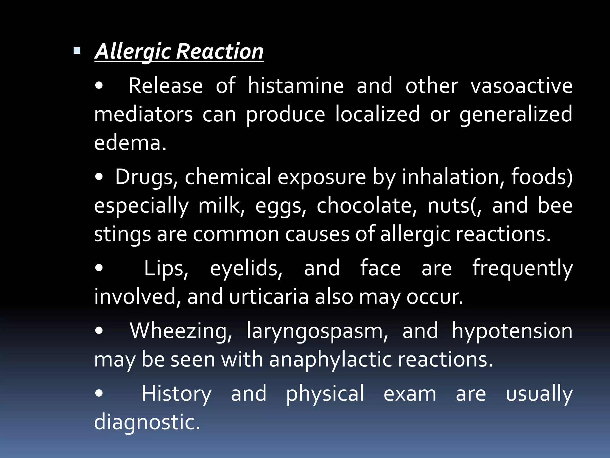  Allergic Reaction
• Release of histamine and other vasoactive
mediators can produce localized or generalized
edema.
• Drugs, chemical exposure by inhalation, foods)
especially milk, eggs, chocolate, nuts(, and bee
stings are common causes of allergic reactions.
• Lips, eyelids, and face are frequently
involved, and urticaria also may occur.
• Wheezing, laryngospasm, and hypotension
may be seen with anaphylactic reactions.
• History and physical exam are usually
diagnostic.
 
