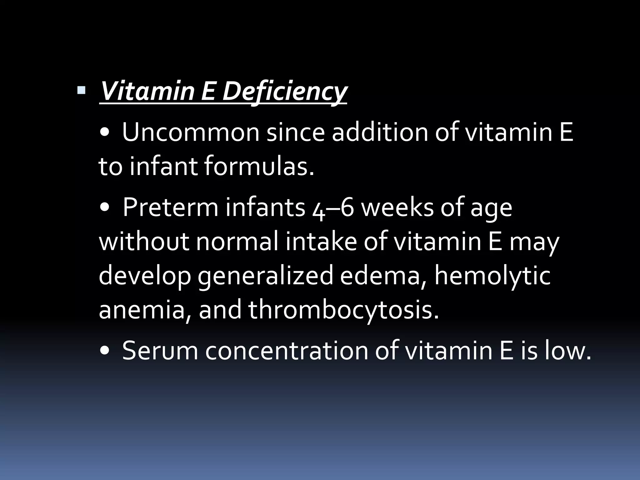  Vitamin E Deficiency
• Uncommon since addition of vitamin E
to infant formulas.
• Preterm infants 4–6 weeks of age
without normal intake of vitamin E may
develop generalized edema, hemolytic
anemia, and thrombocytosis.
• Serum concentration of vitamin E is low.
 