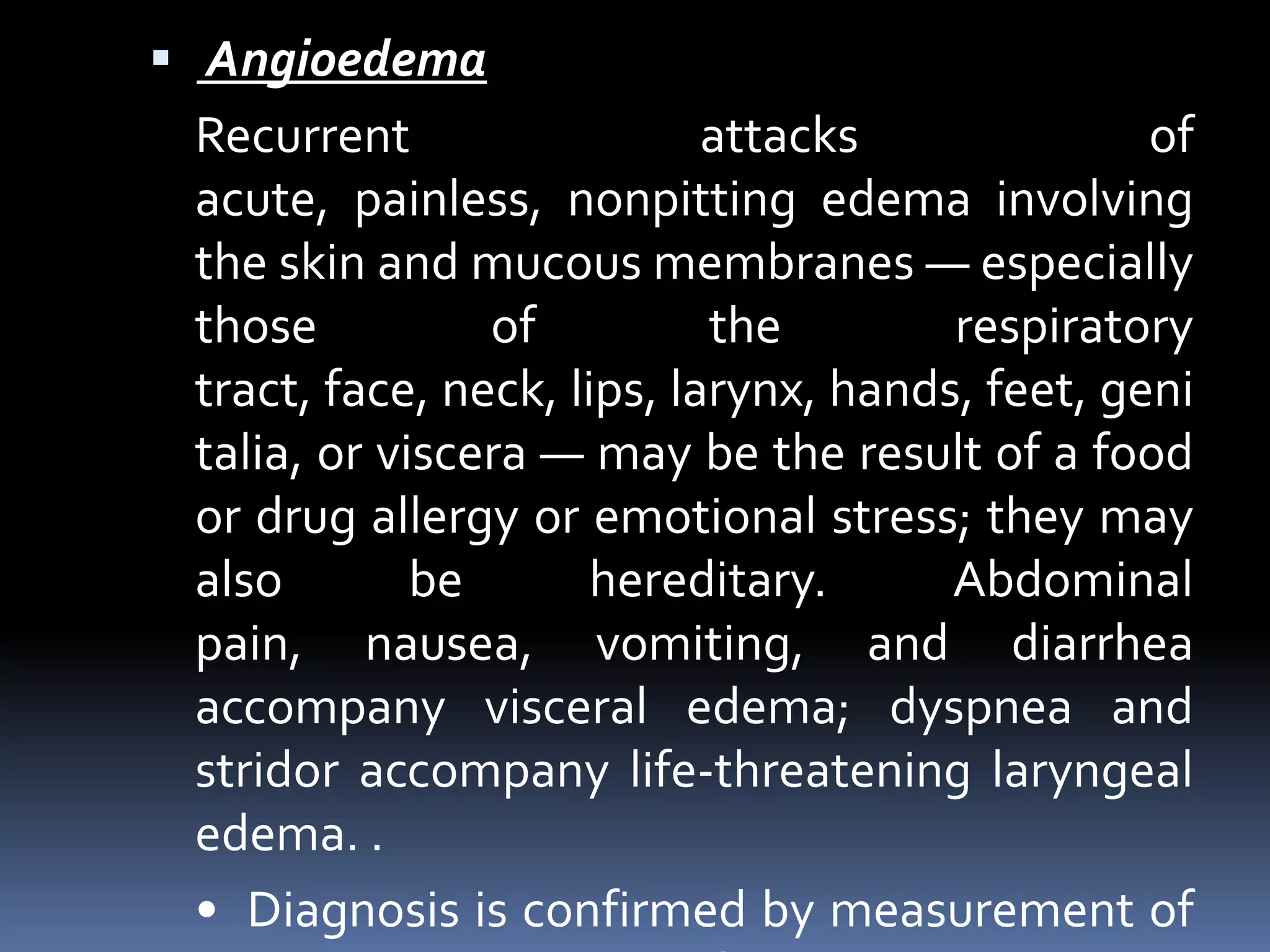  Angioedema
Recurrent attacks of
acute, painless, nonpitting edema involving
the skin and mucous membranes — especially
those of the respiratory
tract, face, neck, lips, larynx, hands, feet, geni
talia, or viscera — may be the result of a food
or drug allergy or emotional stress; they may
also be hereditary. Abdominal
pain, nausea, vomiting, and diarrhea
accompany visceral edema; dyspnea and
stridor accompany life-threatening laryngeal
edema. .
• Diagnosis is confirmed by measurement of
 