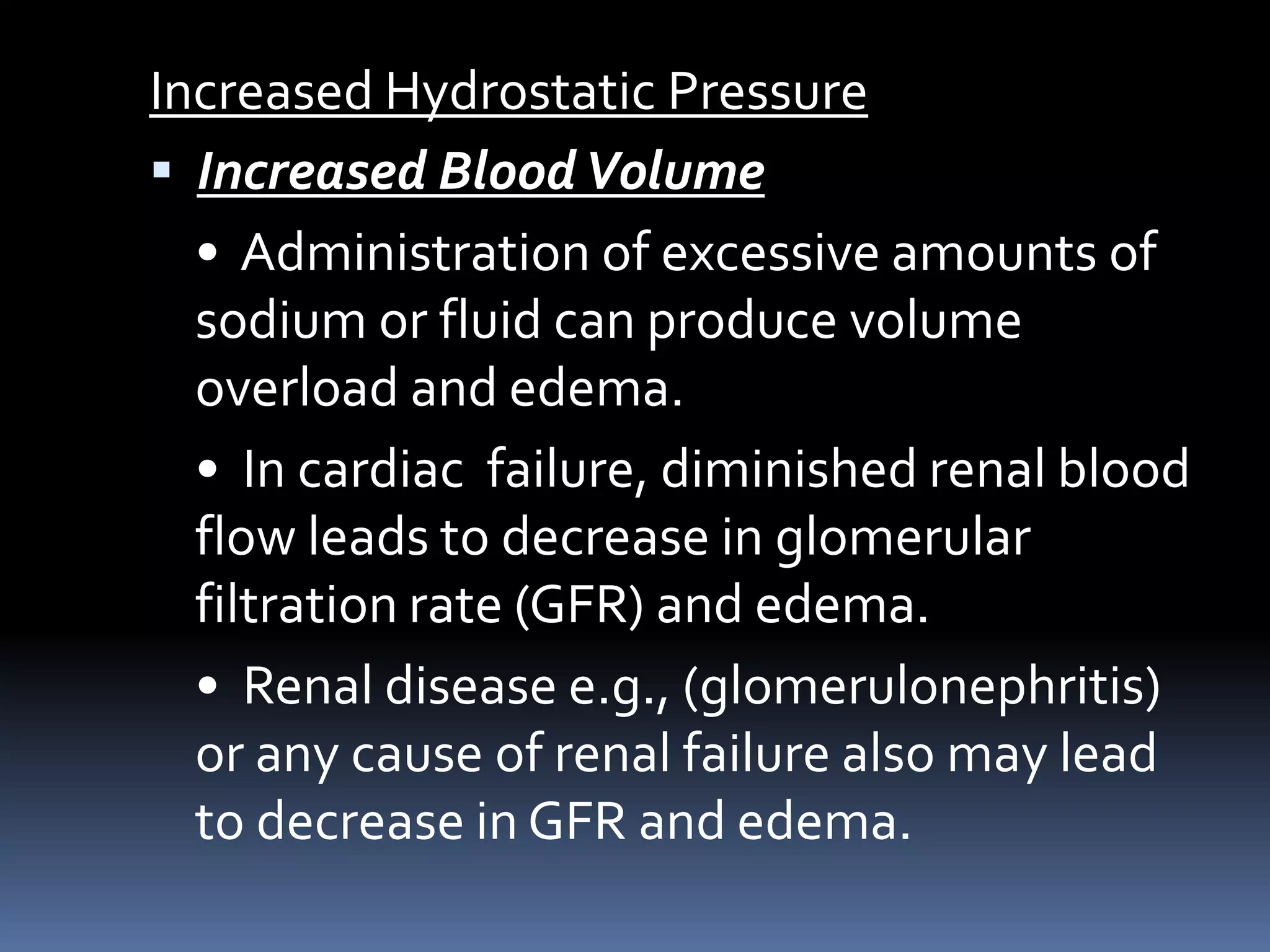 Increased Hydrostatic Pressure
 Increased BloodVolume
• Administration of excessive amounts of
sodium or fluid can produce volume
overload and edema.
• In cardiac failure, diminished renal blood
flow leads to decrease in glomerular
filtration rate (GFR) and edema.
• Renal disease e.g., (glomerulonephritis)
or any cause of renal failure also may lead
to decrease in GFR and edema.
 