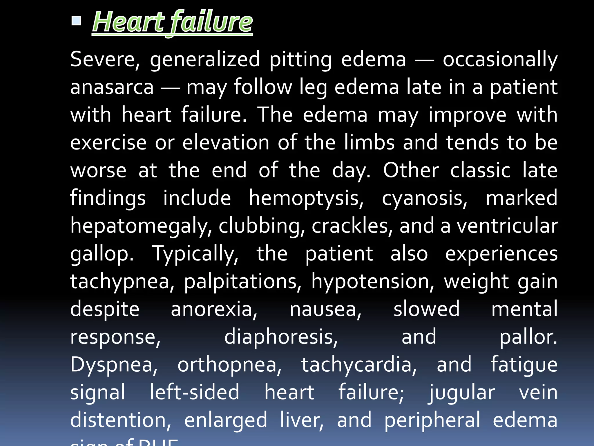 Severe, generalized pitting edema — occasionally
anasarca — may follow leg edema late in a patient
with heart failure. The edema may improve with
exercise or elevation of the limbs and tends to be
worse at the end of the day. Other classic late
findings include hemoptysis, cyanosis, marked
hepatomegaly, clubbing, crackles, and a ventricular
gallop. Typically, the patient also experiences
tachypnea, palpitations, hypotension, weight gain
despite anorexia, nausea, slowed mental
response, diaphoresis, and pallor.
Dyspnea, orthopnea, tachycardia, and fatigue
signal left-sided heart failure; jugular vein
distention, enlarged liver, and peripheral edema
 