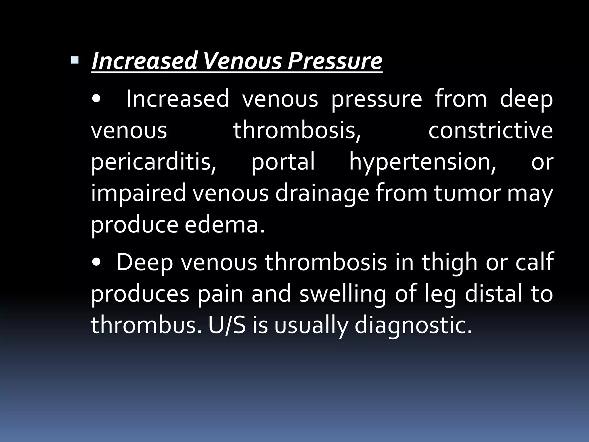  IncreasedVenous Pressure
• Increased venous pressure from deep
venous thrombosis, constrictive
pericarditis, portal hypertension, or
impaired venous drainage from tumor may
produce edema.
• Deep venous thrombosis in thigh or calf
produces pain and swelling of leg distal to
thrombus. U/S is usually diagnostic.
 