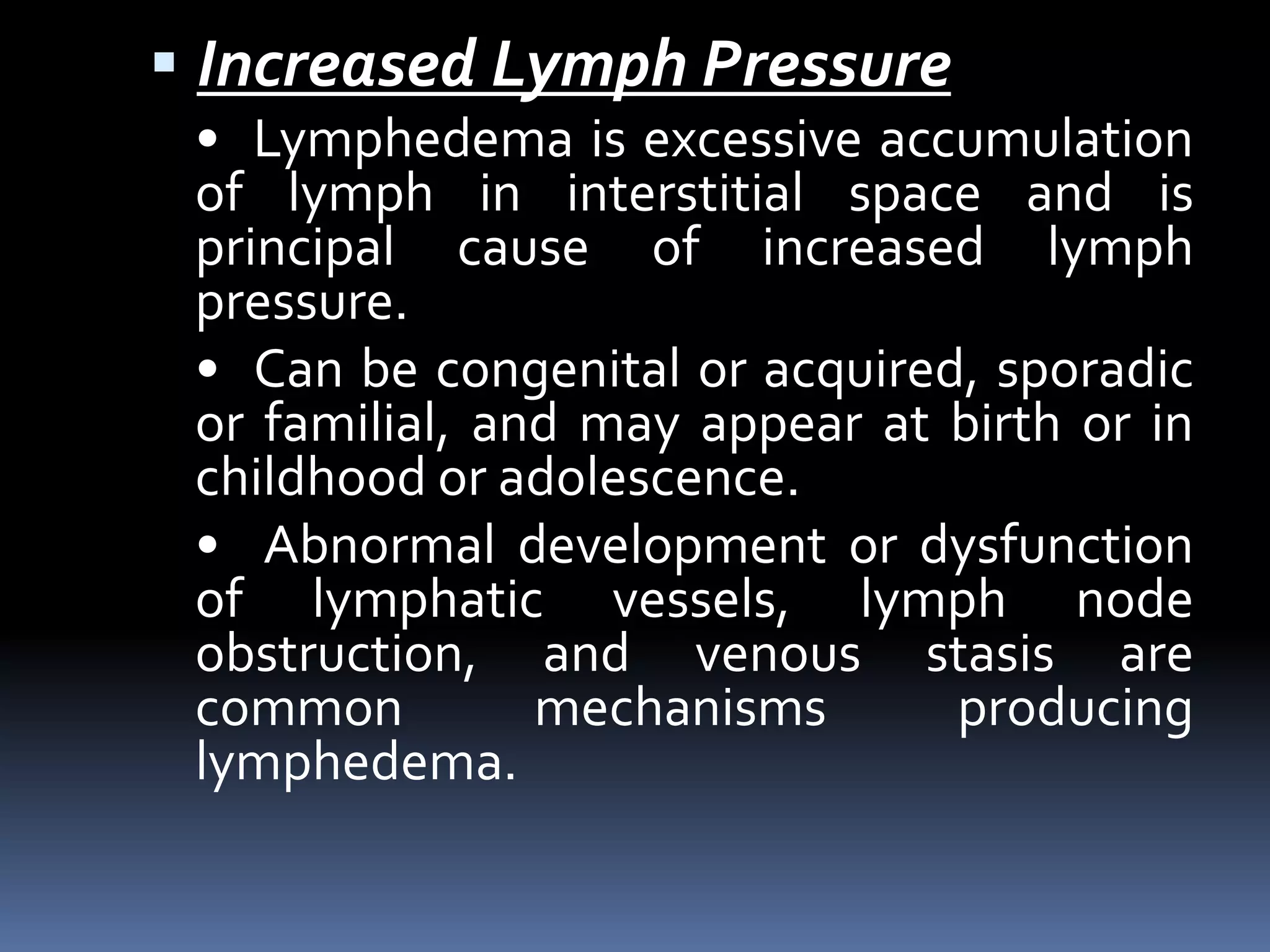  Increased Lymph Pressure
• Lymphedema is excessive accumulation
of lymph in interstitial space and is
principal cause of increased lymph
pressure.
• Can be congenital or acquired, sporadic
or familial, and may appear at birth or in
childhood or adolescence.
• Abnormal development or dysfunction
of lymphatic vessels, lymph node
obstruction, and venous stasis are
common mechanisms producing
lymphedema.
 