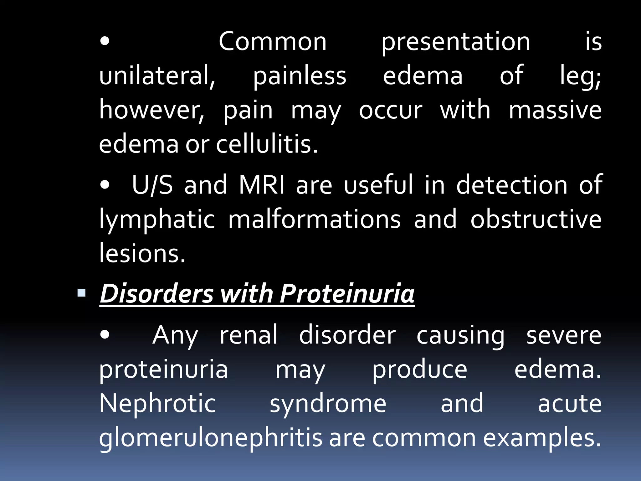 • Common presentation is
unilateral, painless edema of leg;
however, pain may occur with massive
edema or cellulitis.
• U/S and MRI are useful in detection of
lymphatic malformations and obstructive
lesions.
 Disorders with Proteinuria
• Any renal disorder causing severe
proteinuria may produce edema.
Nephrotic syndrome and acute
glomerulonephritis are common examples.
 