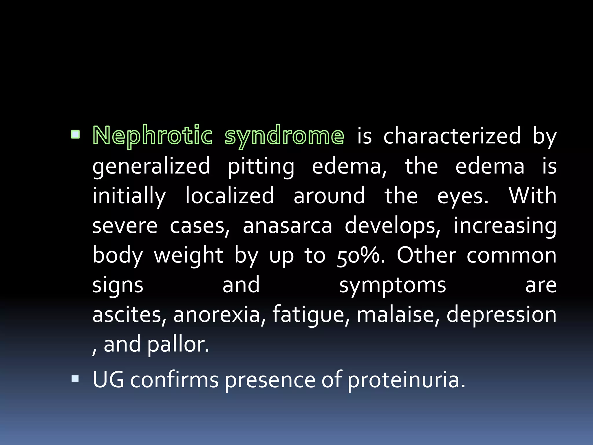 is characterized by
generalized pitting edema, the edema is
initially localized around the eyes. With
severe cases, anasarca develops, increasing
body weight by up to 50%. Other common
signs and symptoms are
ascites, anorexia, fatigue, malaise, depression
, and pallor.
 UG confirms presence of proteinuria.
 