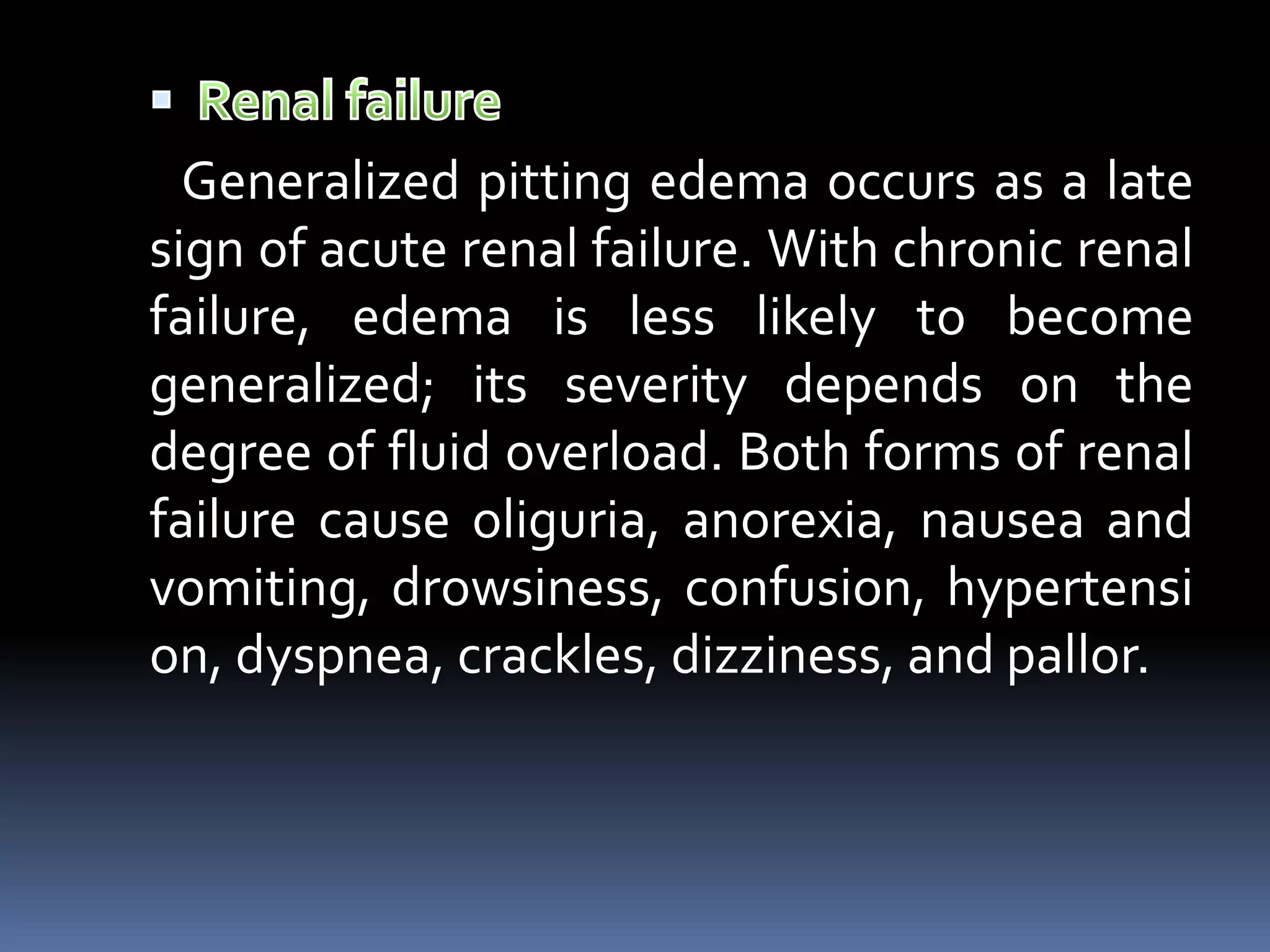 Generalized pitting edema occurs as a late
sign of acute renal failure. With chronic renal
failure, edema is less likely to become
generalized; its severity depends on the
degree of fluid overload. Both forms of renal
failure cause oliguria, anorexia, nausea and
vomiting, drowsiness, confusion, hypertensi
on, dyspnea, crackles, dizziness, and pallor.
 
