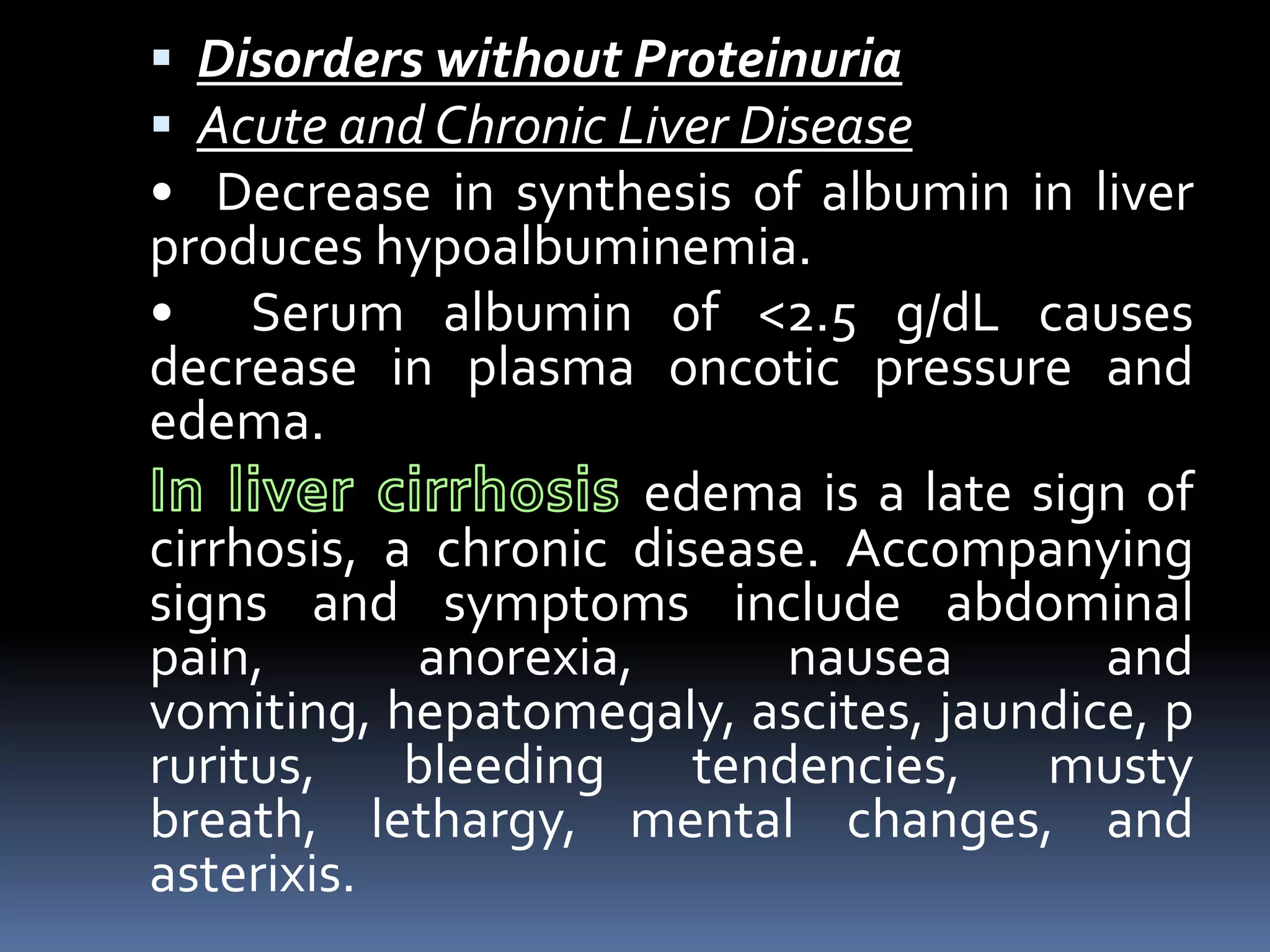  Disorders without Proteinuria
 Acute and Chronic Liver Disease
• Decrease in synthesis of albumin in liver
produces hypoalbuminemia.
• Serum albumin of <2.5 g/dL causes
decrease in plasma oncotic pressure and
edema.
edema is a late sign of
cirrhosis, a chronic disease. Accompanying
signs and symptoms include abdominal
pain, anorexia, nausea and
vomiting, hepatomegaly, ascites, jaundice, p
ruritus, bleeding tendencies, musty
breath, lethargy, mental changes, and
asterixis.
 