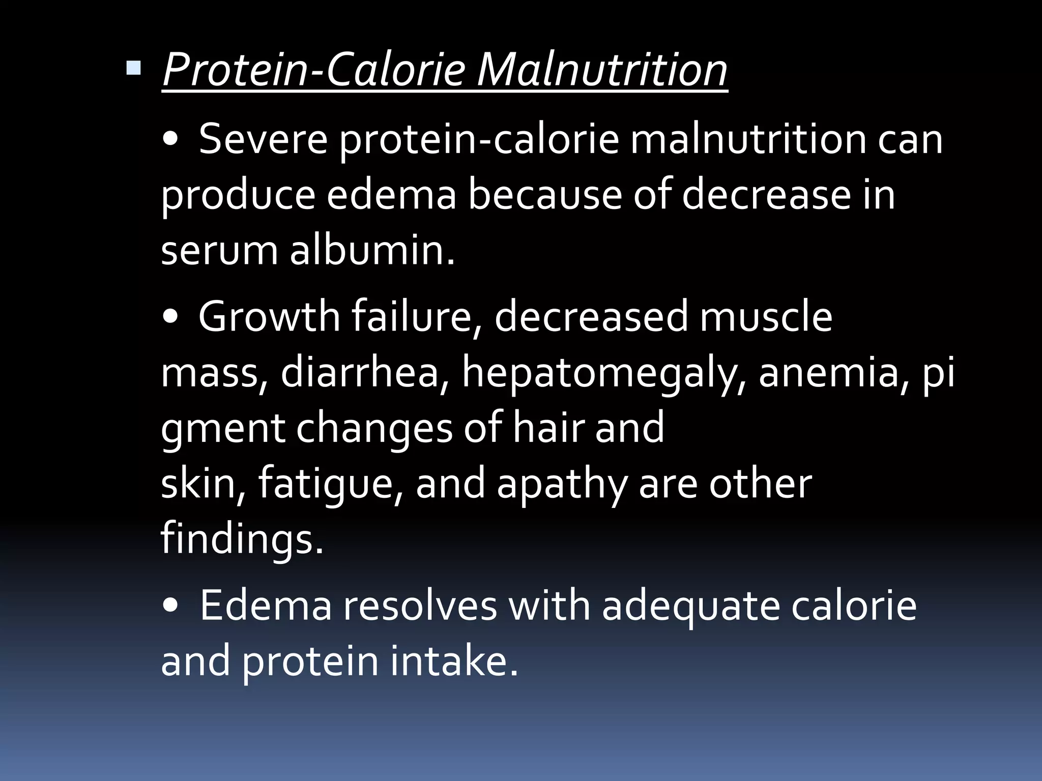  Protein-Calorie Malnutrition
• Severe protein-calorie malnutrition can
produce edema because of decrease in
serum albumin.
• Growth failure, decreased muscle
mass, diarrhea, hepatomegaly, anemia, pi
gment changes of hair and
skin, fatigue, and apathy are other
findings.
• Edema resolves with adequate calorie
and protein intake.
 