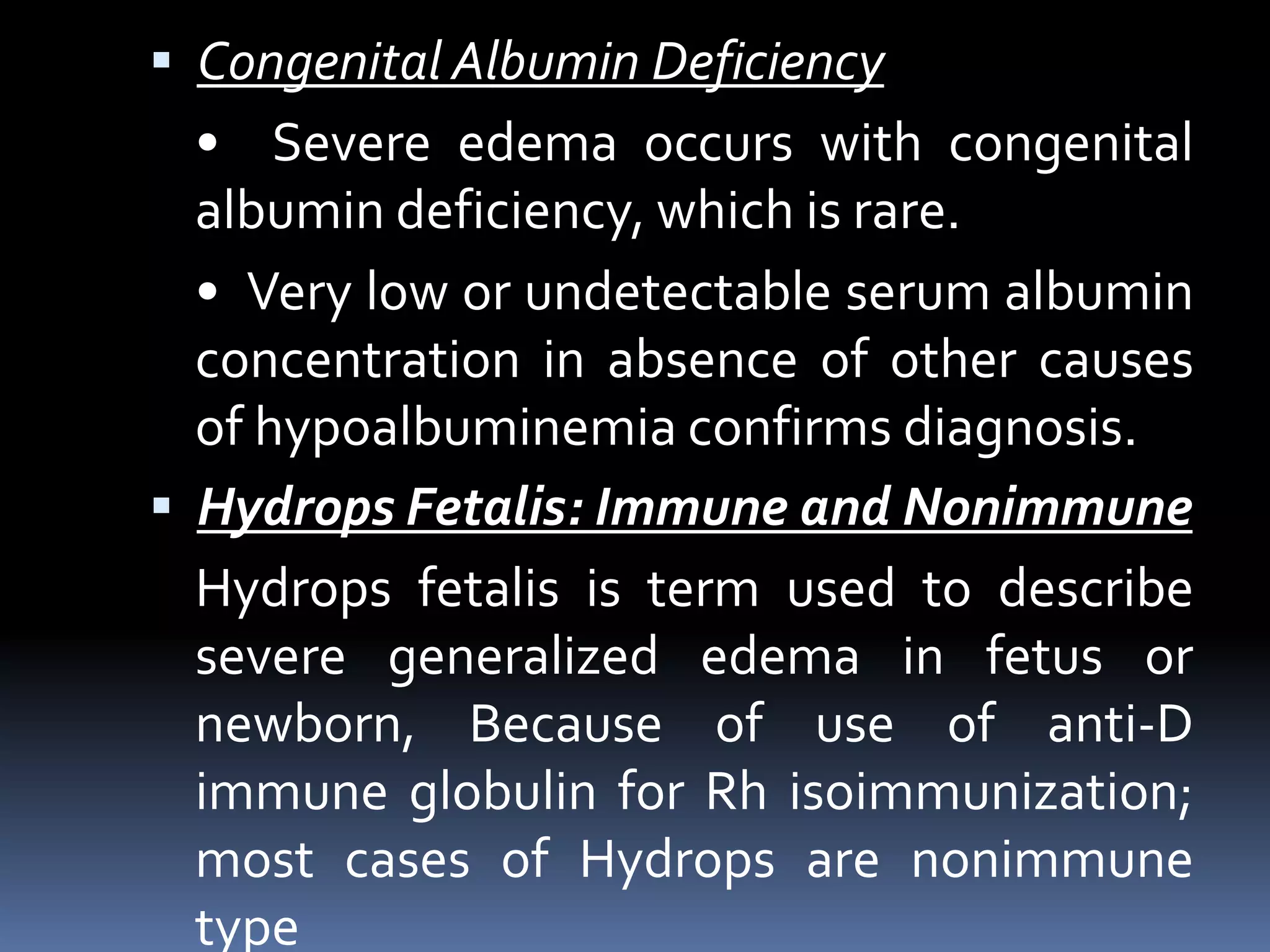 Congenital Albumin Deficiency
• Severe edema occurs with congenital
albumin deficiency, which is rare.
• Very low or undetectable serum albumin
concentration in absence of other causes
of hypoalbuminemia confirms diagnosis.
 Hydrops Fetalis: Immune and Nonimmune
Hydrops fetalis is term used to describe
severe generalized edema in fetus or
newborn, Because of use of anti-D
immune globulin for Rh isoimmunization;
most cases of Hydrops are nonimmune
type
 