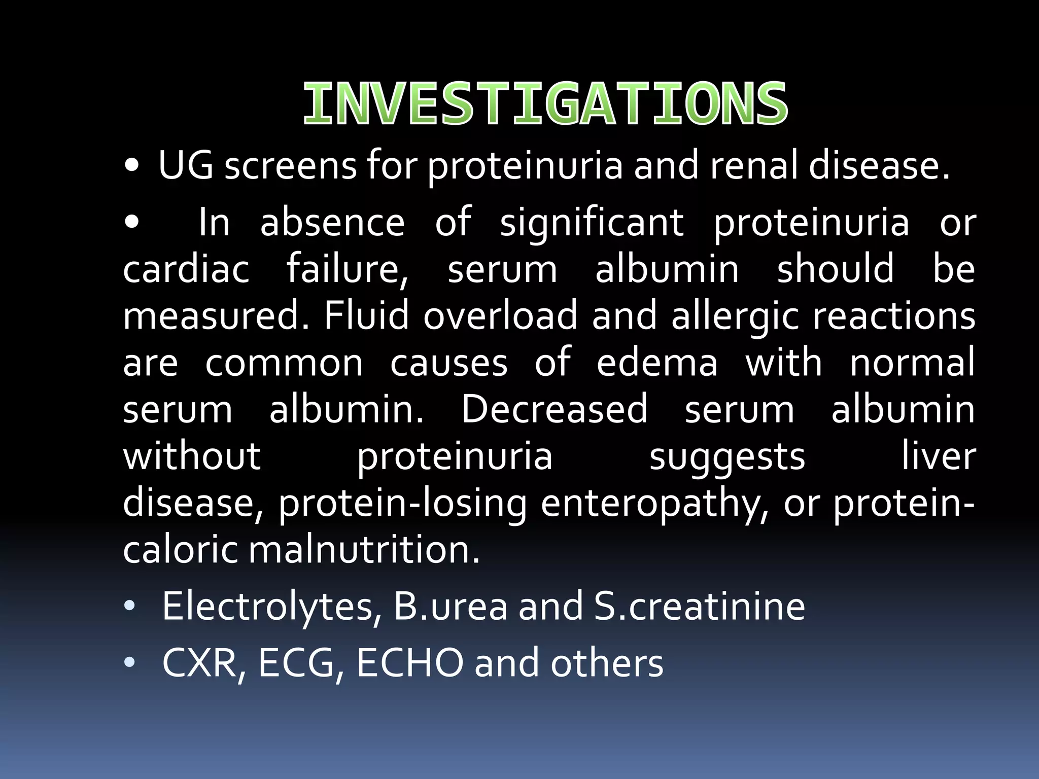 • UG screens for proteinuria and renal disease.
• In absence of significant proteinuria or
cardiac failure, serum albumin should be
measured. Fluid overload and allergic reactions
are common causes of edema with normal
serum albumin. Decreased serum albumin
without proteinuria suggests liver
disease, protein-losing enteropathy, or protein-
caloric malnutrition.
• Electrolytes, B.urea and S.creatinine
• CXR, ECG, ECHO and others
 