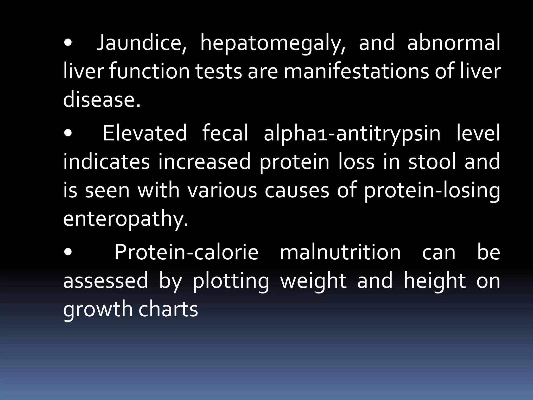 • Jaundice, hepatomegaly, and abnormal
liver function tests are manifestations of liver
disease.
• Elevated fecal alpha1-antitrypsin level
indicates increased protein loss in stool and
is seen with various causes of protein-losing
enteropathy.
• Protein-calorie malnutrition can be
assessed by plotting weight and height on
growth charts
 
