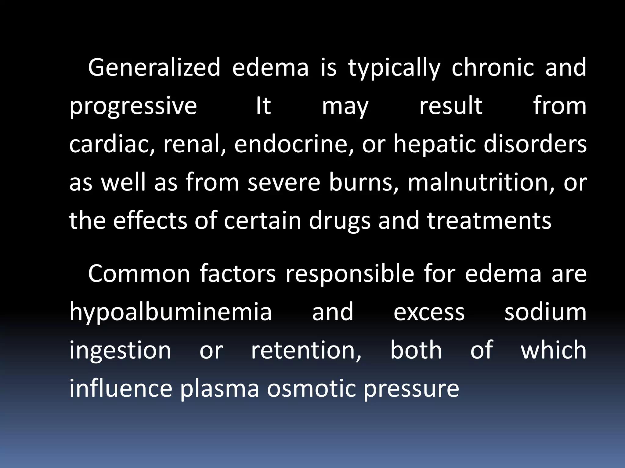 Generalized edema is typically chronic and
progressive It may result from
cardiac, renal, endocrine, or hepatic disorders
as well as from severe burns, malnutrition, or
the effects of certain drugs and treatments
Common factors responsible for edema are
hypoalbuminemia and excess sodium
ingestion or retention, both of which
influence plasma osmotic pressure
 
