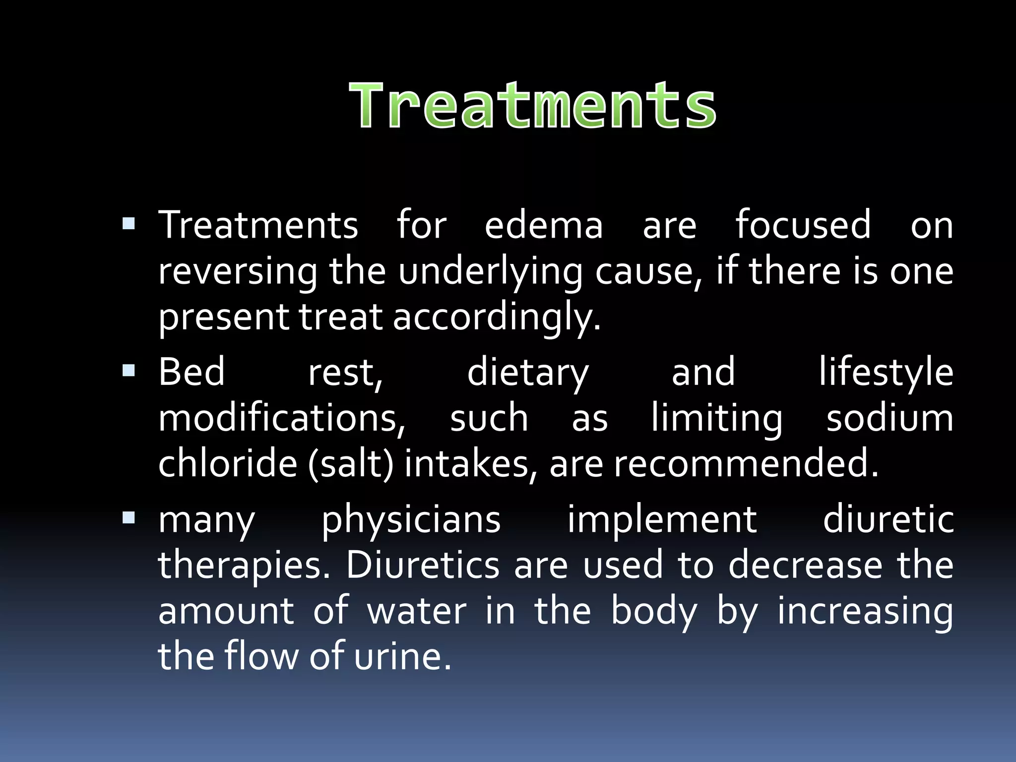  Treatments for edema are focused on
reversing the underlying cause, if there is one
present treat accordingly.
 Bed rest, dietary and lifestyle
modifications, such as limiting sodium
chloride (salt) intakes, are recommended.
 many physicians implement diuretic
therapies. Diuretics are used to decrease the
amount of water in the body by increasing
the flow of urine.
 