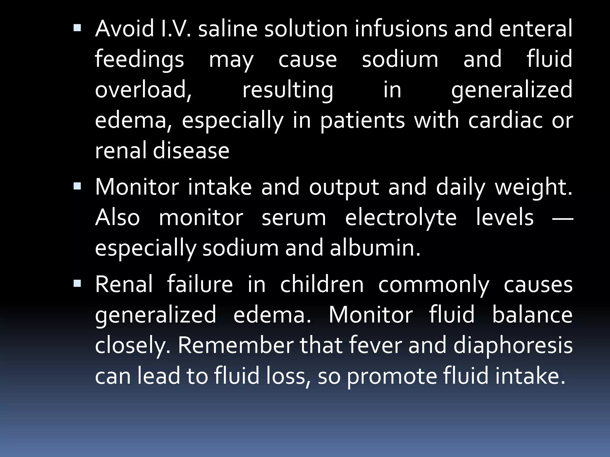  Avoid I.V. saline solution infusions and enteral
feedings may cause sodium and fluid
overload, resulting in generalized
edema, especially in patients with cardiac or
renal disease
 Monitor intake and output and daily weight.
Also monitor serum electrolyte levels —
especially sodium and albumin.
 Renal failure in children commonly causes
generalized edema. Monitor fluid balance
closely. Remember that fever and diaphoresis
can lead to fluid loss, so promote fluid intake.
 
