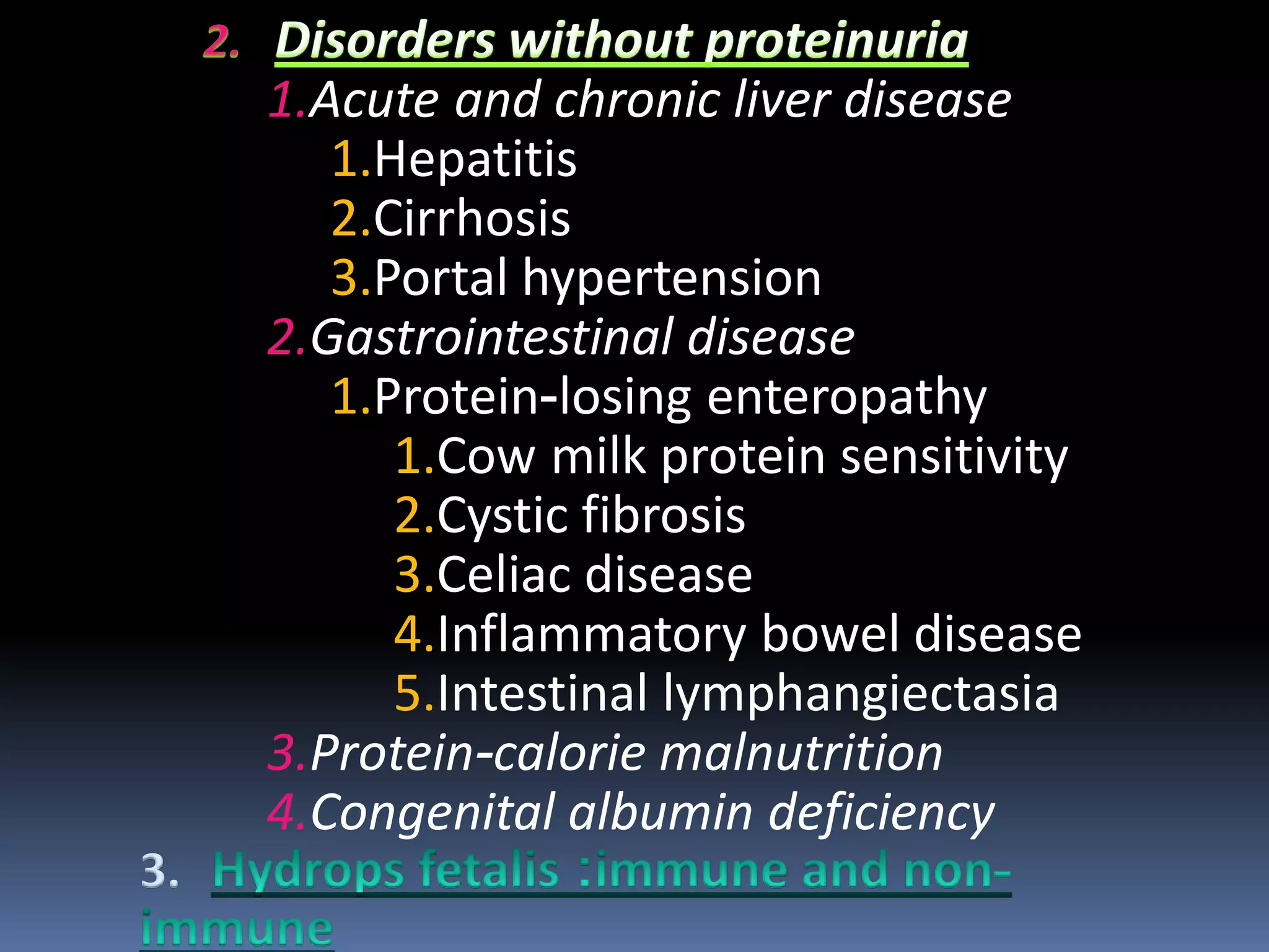 1.Acute and chronic liver disease
1.Hepatitis
2.Cirrhosis
3.Portal hypertension
2.Gastrointestinal disease
1.Protein-losing enteropathy
1.Cow milk protein sensitivity
2.Cystic fibrosis
3.Celiac disease
4.Inflammatory bowel disease
5.Intestinal lymphangiectasia
3.Protein-calorie malnutrition
4.Congenital albumin deficiency
3.
 