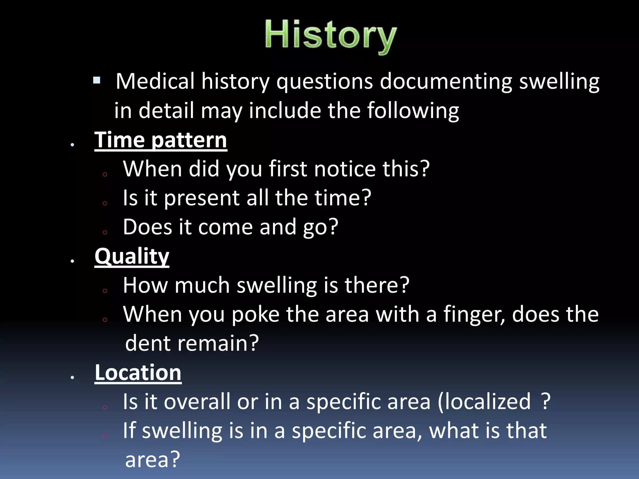  Medical history questions documenting swelling
in detail may include the following
Time pattern
o When did you first notice this?
o Is it present all the time?
o Does it come and go?
Quality
o How much swelling is there?
o When you poke the area with a finger, does the
dent remain?
Location
o Is it overall or in a specific area (localized ?
o If swelling is in a specific area, what is that
area?
 