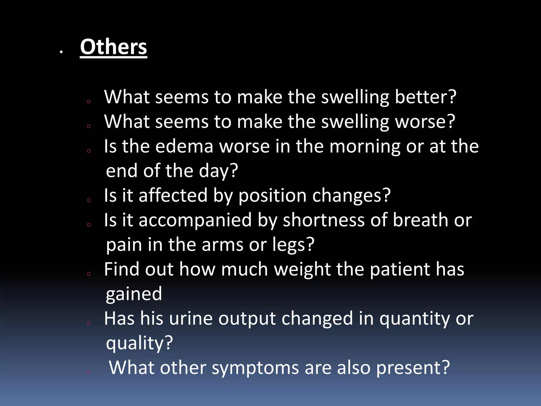 Others
o What seems to make the swelling better?
o What seems to make the swelling worse?
o Is the edema worse in the morning or at the
end of the day?
o Is it affected by position changes?
o Is it accompanied by shortness of breath or
pain in the arms or legs?
o Find out how much weight the patient has
gained
o Has his urine output changed in quantity or
quality?
o What other symptoms are also present?
 