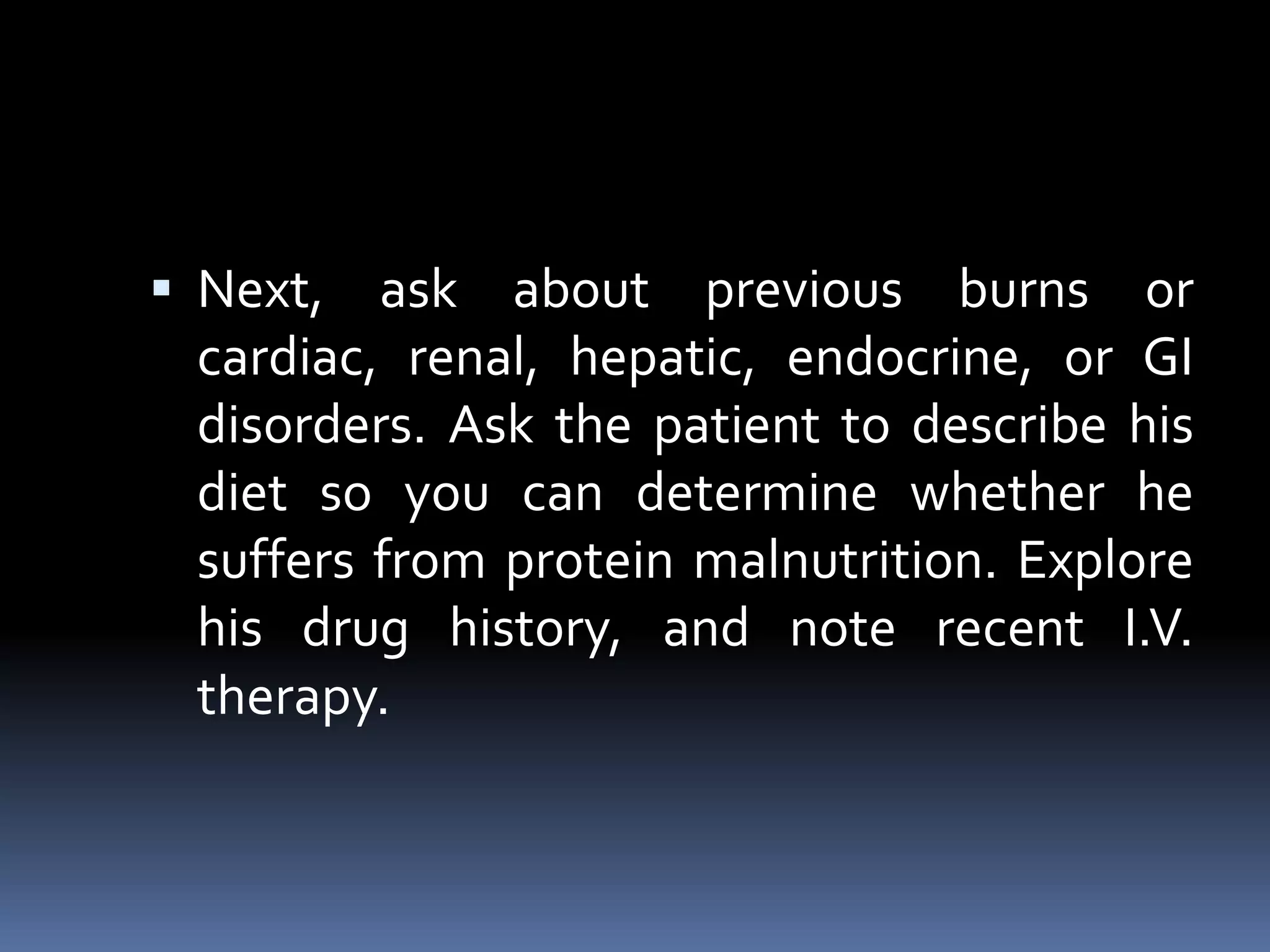  Next, ask about previous burns or
cardiac, renal, hepatic, endocrine, or GI
disorders. Ask the patient to describe his
diet so you can determine whether he
suffers from protein malnutrition. Explore
his drug history, and note recent I.V.
therapy.
 