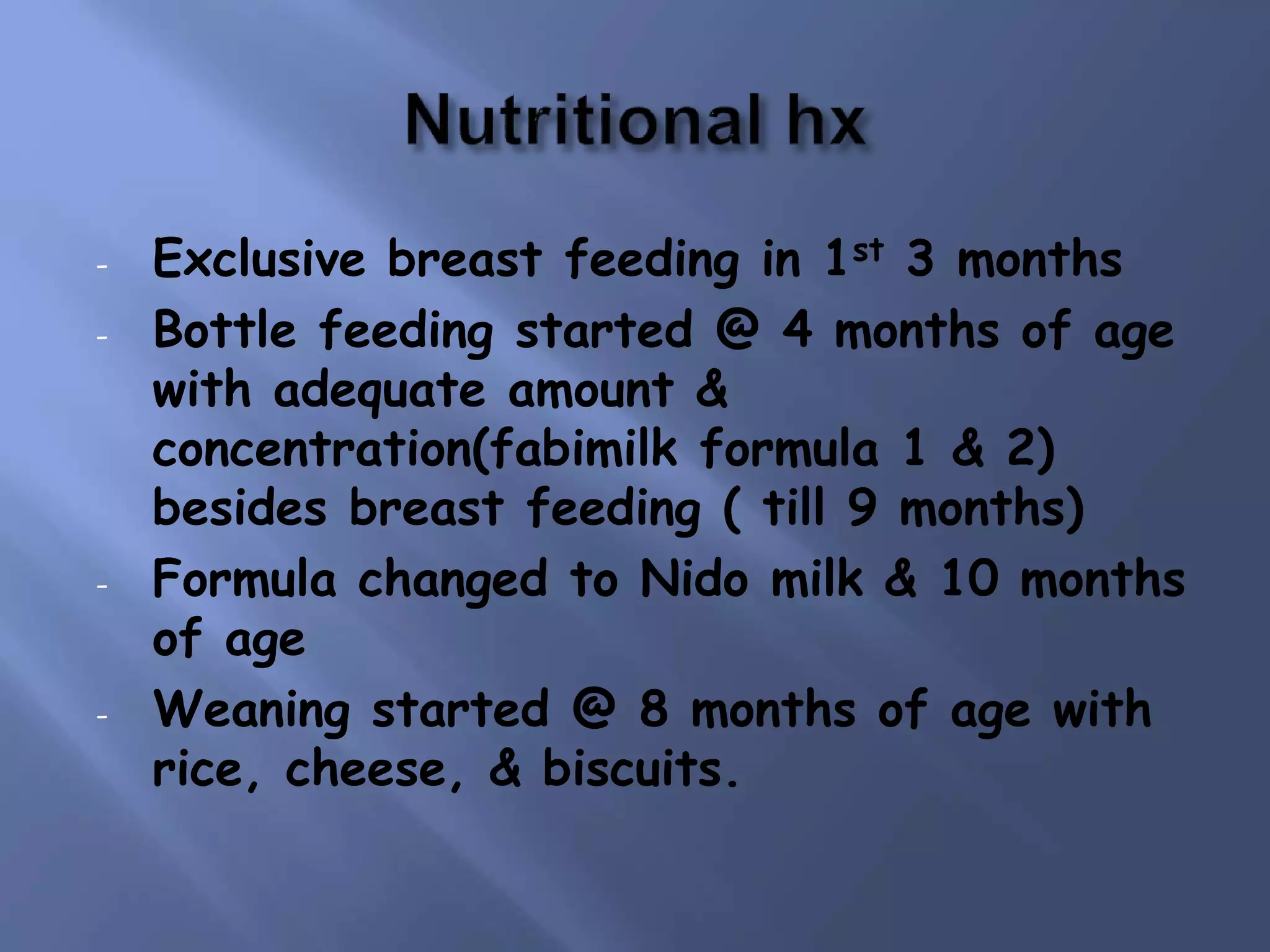 - Exclusive breast feeding in 1st 3 months
- Bottle feeding started @ 4 months of age
with adequate amount &
concentration(fabimilk formula 1 & 2)
besides breast feeding ( till 9 months)
- Formula changed to Nido milk & 10 months
of age
- Weaning started @ 8 months of age with
rice, cheese, & biscuits.
 