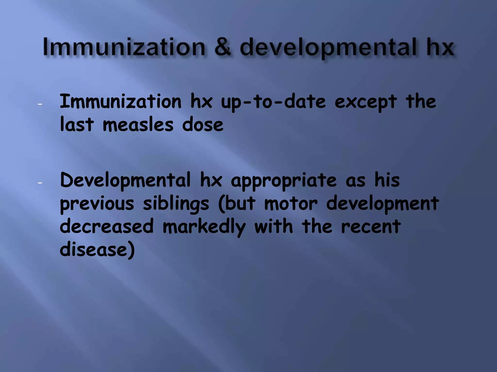 - Immunization hx up-to-date except the
last measles dose
- Developmental hx appropriate as his
previous siblings (but motor development
decreased markedly with the recent
disease)
 