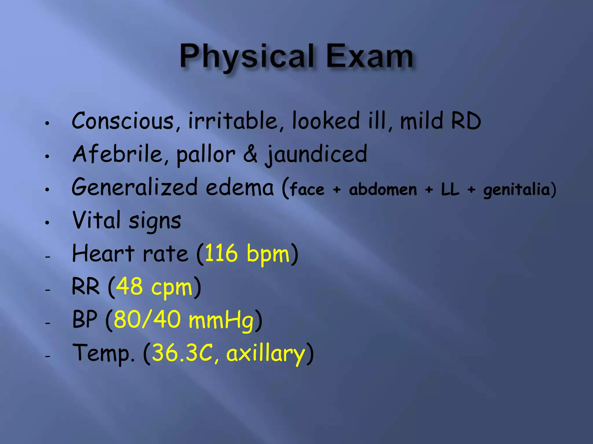• Conscious, irritable, looked ill, mild RD
• Afebrile, pallor & jaundiced
• Generalized edema (face + abdomen + LL + genitalia)
• Vital signs
- Heart rate (116 bpm)
- RR (48 cpm)
- BP (80/40 mmHg)
- Temp. (36.3C, axillary)
 