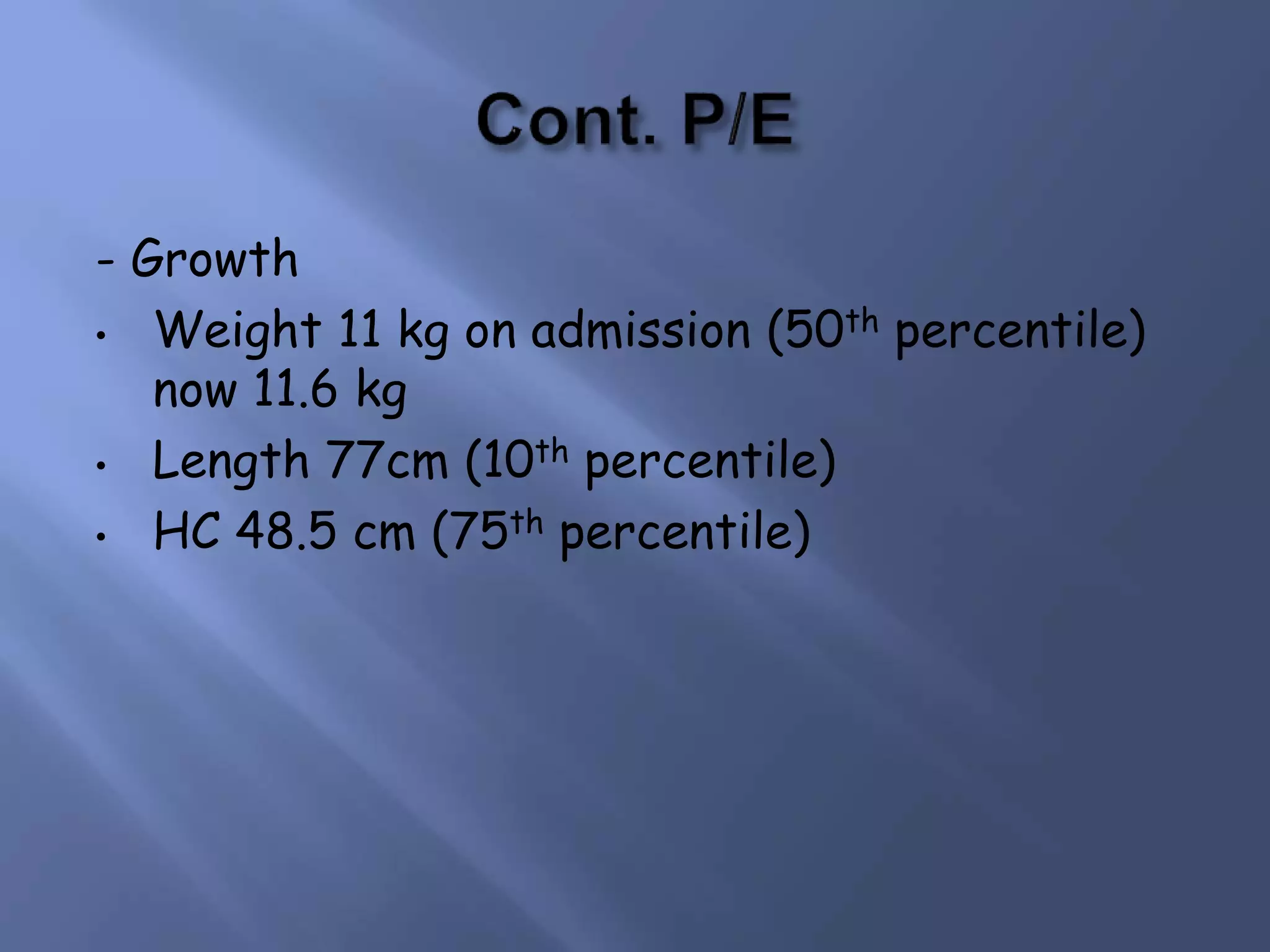 - Growth
• Weight 11 kg on admission (50th percentile)
now 11.6 kg
• Length 77cm (10th percentile)
• HC 48.5 cm (75th percentile)
 
