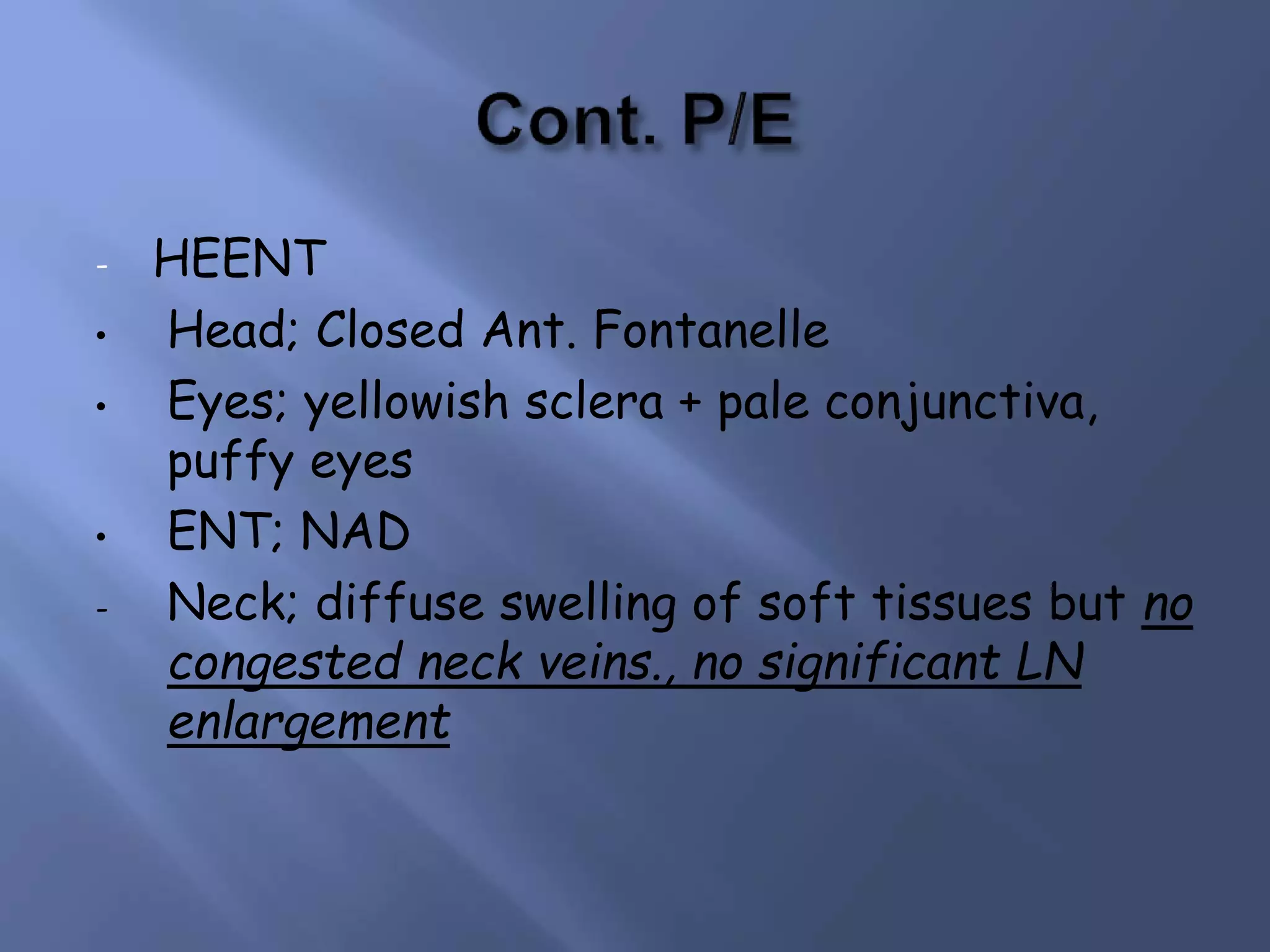 - HEENT
• Head; Closed Ant. Fontanelle
• Eyes; yellowish sclera + pale conjunctiva,
puffy eyes
• ENT; NAD
- Neck; diffuse swelling of soft tissues but no
congested neck veins., no significant LN
enlargement
 