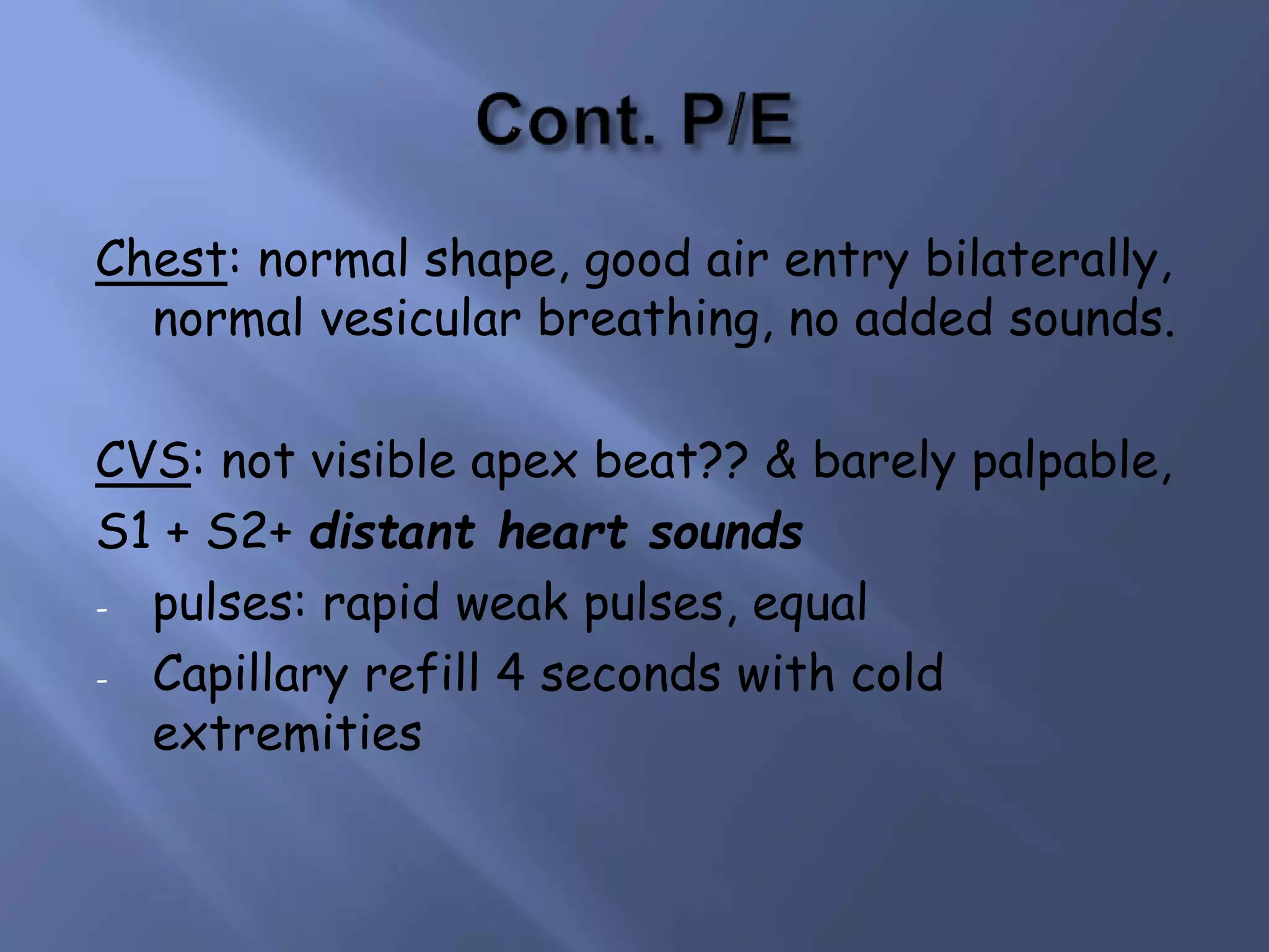 Chest: normal shape, good air entry bilaterally,
normal vesicular breathing, no added sounds.
CVS: not visible apex beat?? & barely palpable,
S1 + S2+ distant heart sounds
- pulses: rapid weak pulses, equal
- Capillary refill 4 seconds with cold
extremities
 